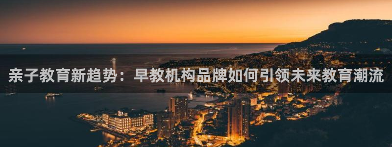 恒行主管首问6ll5l：亲子教育新趋势：早教机构品牌如何引领未来教育潮流
