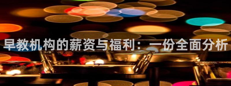 恒行娱乐鸟74ooo5判官：早教机构的薪资与福利：一份全面分析