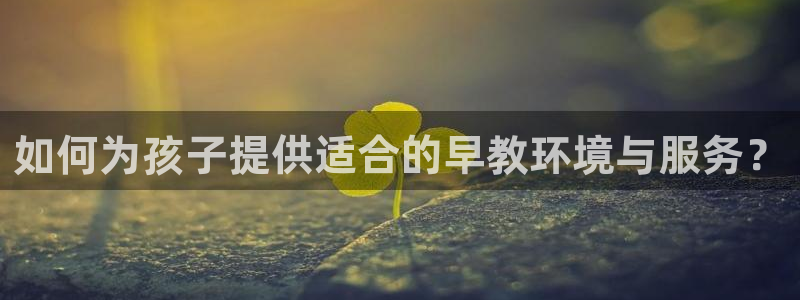 恒行娱乐热74ooo5主宰：如何为孩子提供适合的早教环境与服务？
