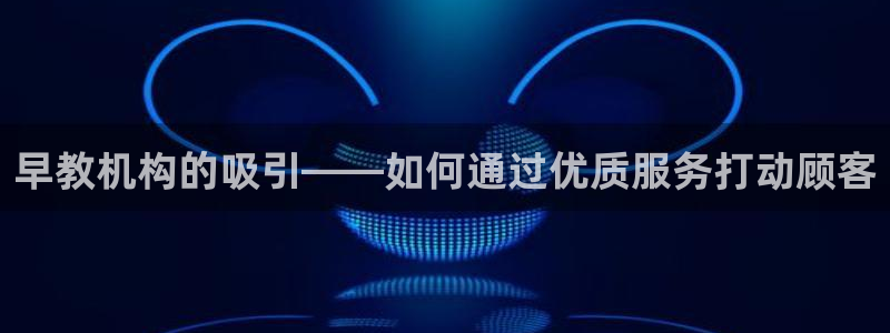 恒行娱乐蜗74ooo5指磁:早教机构的吸引——如何通过优质服务打动顾客