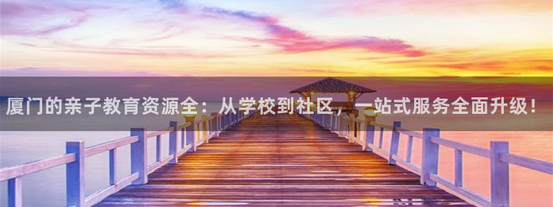 恒行主管首问6ll5l:厦门的亲子教育资源全:从学校到社区,一站式服务全面升级!