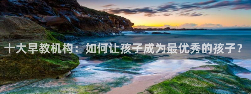 恒行娱乐鸟74ooo5判官:十大早教机构:如何让孩子成为最优秀的孩子?