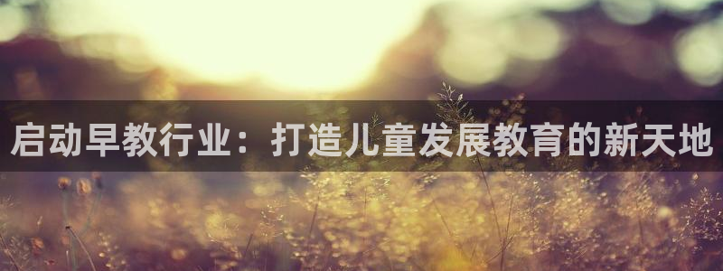 恒行娱乐陈74OOO5：启动早教行业：打造儿童发展教育的新天地