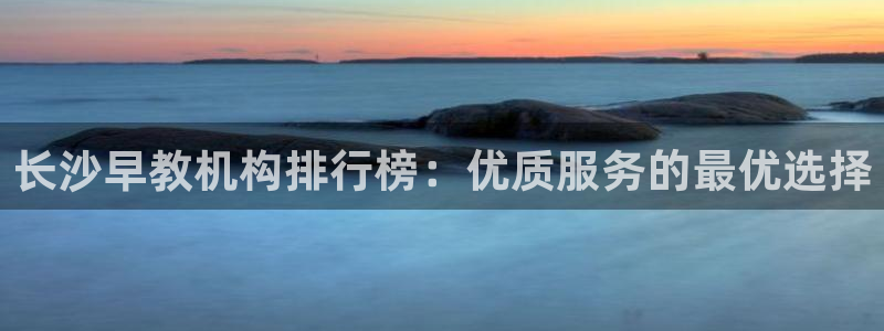 恒行代理总代主导 6ll5l：长沙早教机构排行榜：优质服务的最优选择