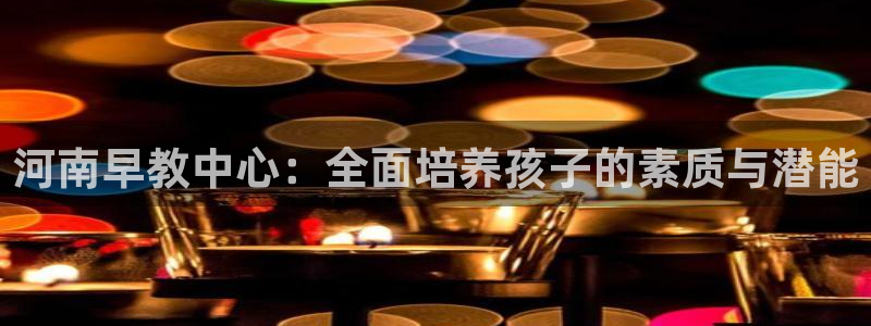 恒行娱乐老板推荐5ll533主管：河南早教中心：全面培养孩子的素质与潜能