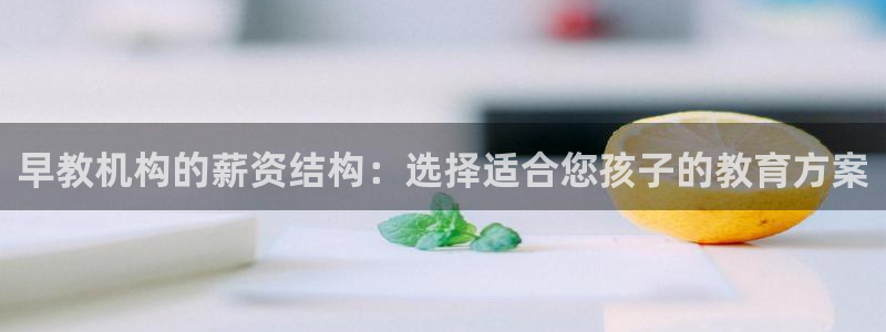 恒行娱乐5ll533主管耐心：早教机构的薪资结构：选择适合您孩子的教育方案