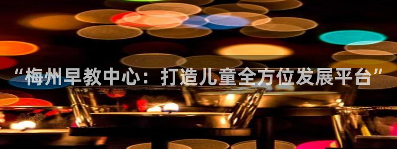 恒行娱乐吴74OOO5：“梅州早教中心：打造儿童全方位发展平台”